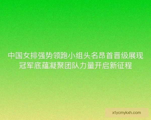 中国女排强势领跑小组头名昂首晋级展现冠军底蕴凝聚团队力量开启新征程