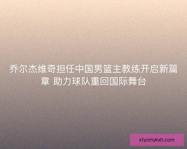 乔尔杰维奇担任中国男篮主教练开启新篇章 助力球队重回国际舞台