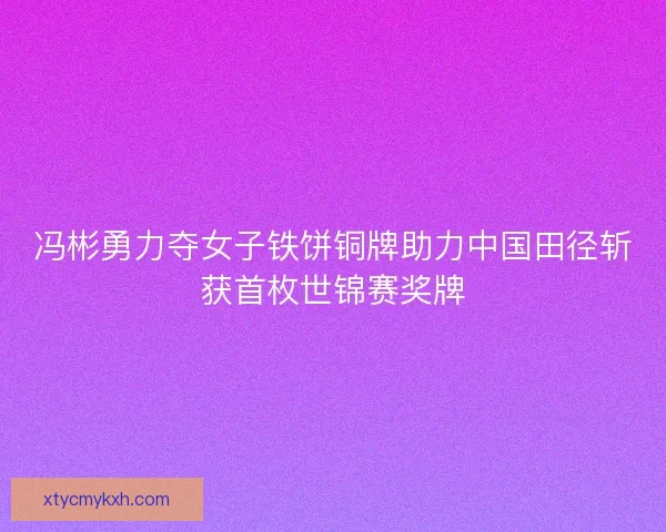 冯彬勇力夺女子铁饼铜牌助力中国田径斩获首枚世锦赛奖牌