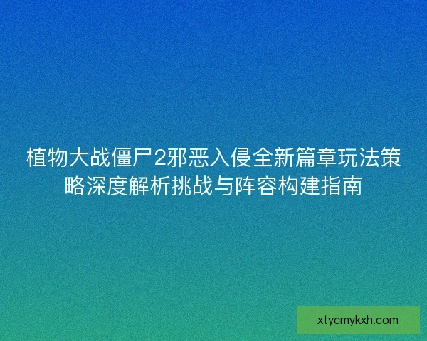 植物大战僵尸2邪恶入侵全新篇章玩法策略深度解析挑战与阵容构建指南