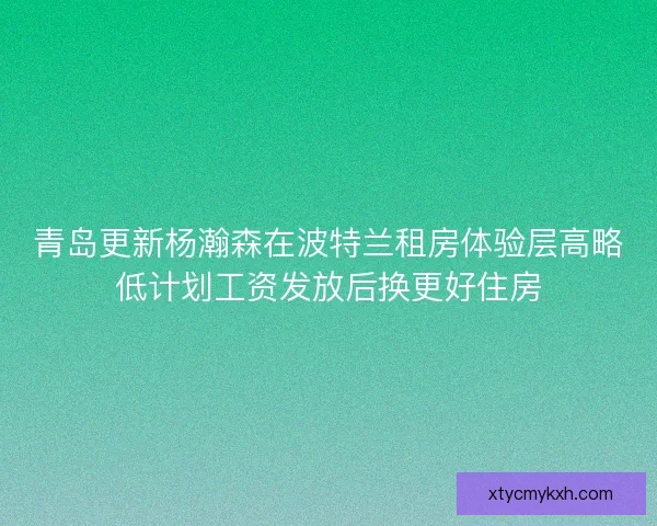 青岛更新杨瀚森在波特兰租房体验层高略低计划工资发放后换更好住房