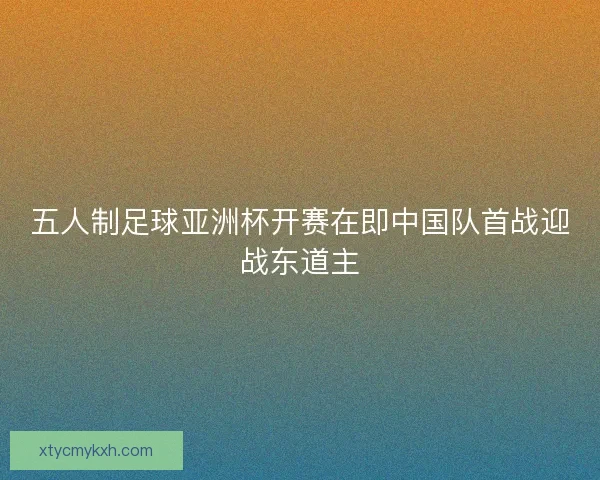 五人制足球亚洲杯开赛在即中国队首战迎战东道主 五人制足球亚洲杯开赛在即中国队首战迎战东道主