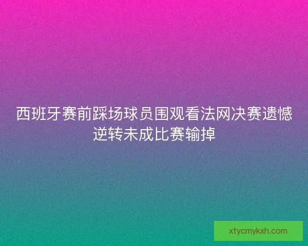 西班牙赛前踩场球员围观看法网决赛遗憾逆转未成比赛输掉