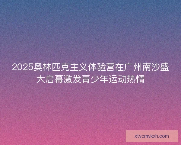 2025奥林匹克主义体验营在广州南沙盛大启幕激发青少年运动热情