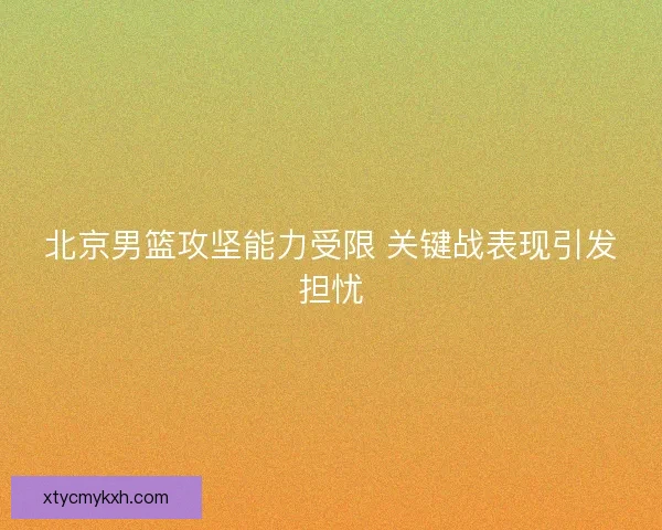 北京男篮攻坚能力受限 关键战表现引发担忧 北京男篮攻坚能力受限 关键战表现引发担忧