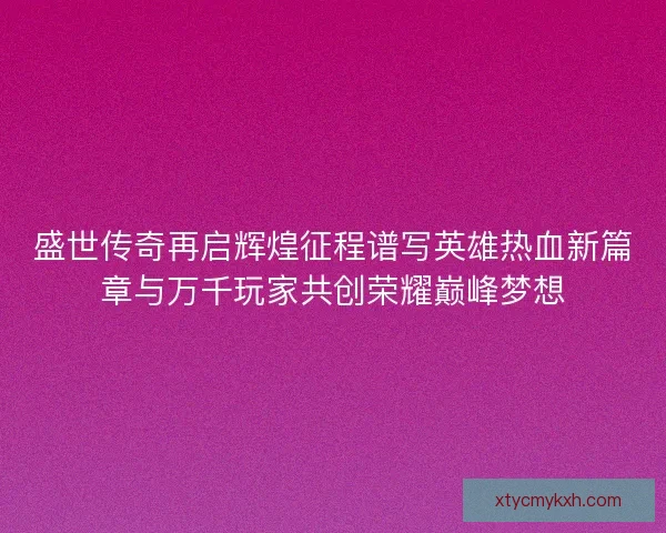 盛世传奇再启辉煌征程谱写英雄热血新篇章与万千玩家共创荣耀巅峰梦想 盛世传奇再启辉煌征程谱写英雄热血新篇章与万千玩家共创荣耀巅峰梦想