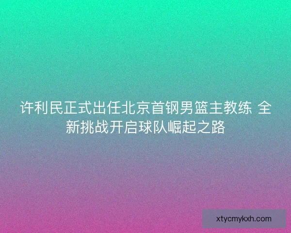许利民正式出任北京首钢男篮主教练 全新挑战开启球队崛起之路