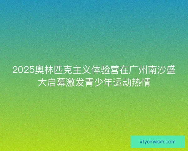 2025奥林匹克主义体验营在广州南沙盛大启幕激发青少年运动热情 2025奥林匹克主义体验营在广州南沙盛大启幕激发青少年运动热情