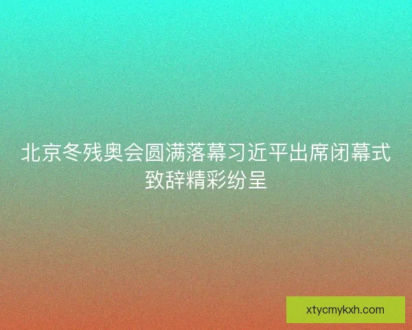 北京冬残奥会圆满落幕习近平出席闭幕式致辞精彩纷呈 北京冬残奥会圆满落幕习近平出席闭幕式致辞精彩纷呈