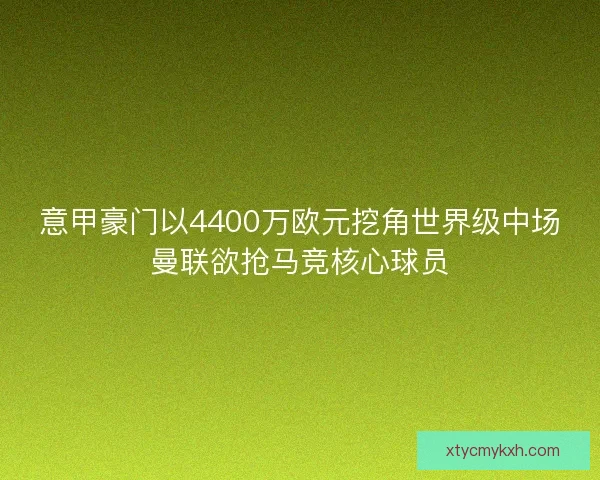意甲豪门以4400万欧元挖角世界级中场曼联欲抢马竞核心球员