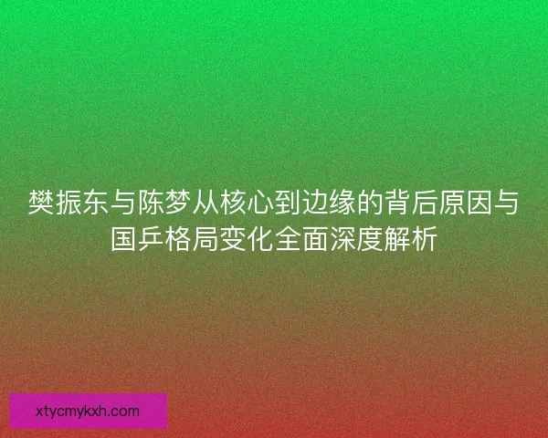 樊振东与陈梦从核心到边缘的背后原因与国乒格局变化全面深度解析
