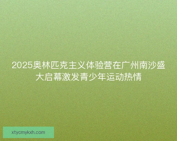 2025奥林匹克主义体验营在广州南沙盛大启幕激发青少年运动热情