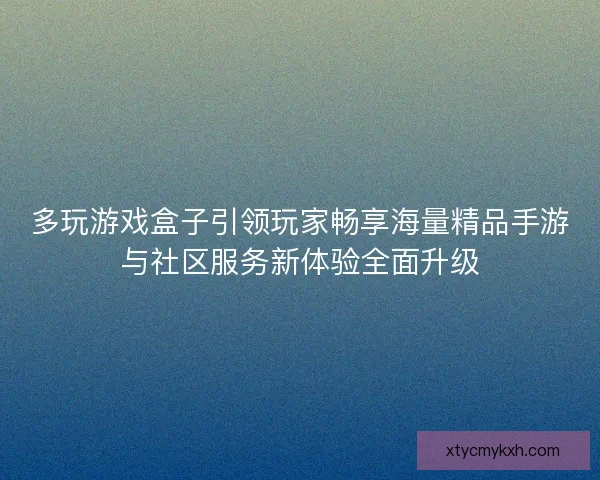 多玩游戏盒子引领玩家畅享海量精品手游与社区服务新体验全面升级