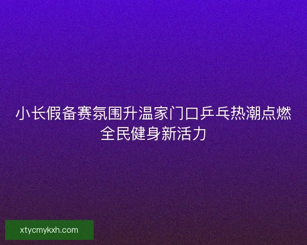 小长假备赛氛围升温家门口乒乓热潮点燃全民健身新活力 小长假备赛氛围升温家门口乒乓热潮点燃全民健身新活力