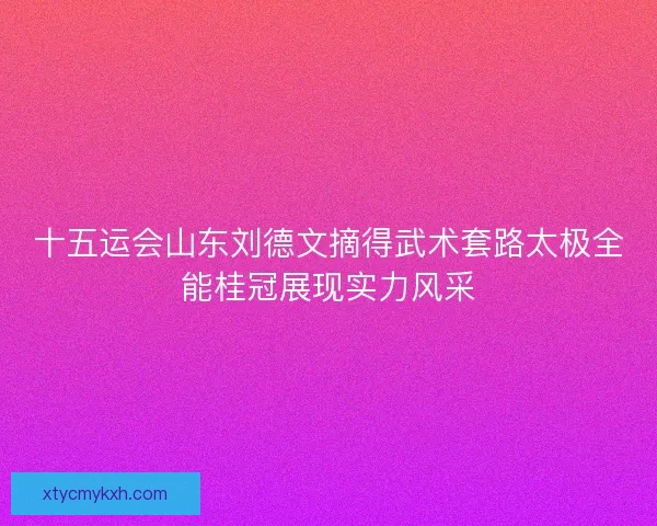 十五运会山东刘德文摘得武术套路太极全能桂冠展现实力风采