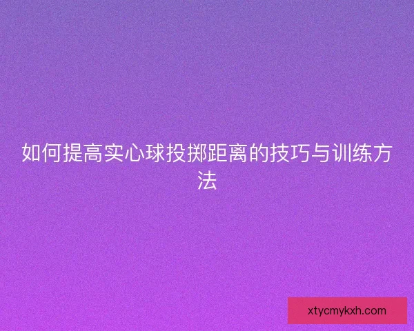 如何提高实心球投掷距离的技巧与训练方法 如何提高实心球投掷距离的技巧与训练方法